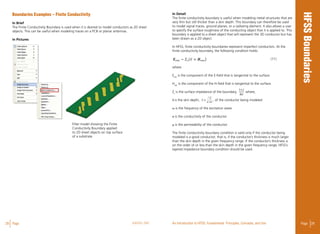 28 Page ANSYS, INC Page 29An Introduction to HFSS: Fundamental Principles, Concepts, and Use
Boundaries Examples – Finite Conductivity
In Brief
The Finite Conductivity Boundary is used when it is desired to model conductors as 2D sheet
objects. This can be useful when modeling traces on a PCB or planar antennas.
In Pictures
Filter model showing the Finite
Conductivity Boundary applied
to 2D sheet objects on top surface
of a substrate
In Detail
The finite conductivity boundary is useful when modeling metal structures that are
very thin but still thicker than a skin depth. This boundary can therefore be used
to model signal traces, ground planes, or a radiating element. It also allows a user
to specify the surface roughness of the conducting object that it is applied to. This
boundary is applied to a sheet object that will represent the 3D conductor but has
been drawn as a 2D object.
In HFSS, finite conductivity boundaries represent imperfect conductors. At the
finite conductivity boundary, the following condition holds: 								
(11)
where
Etan
is the component of the E-field that is tangential to the surface.
Htan
is the component of the H-field that is tangential to the surface.
Zs
is the surface impedance of the boundary, where,
δ is the skin depth, , of the conductor being modeled.
ω is the frequency of the excitation wave.
σ is the conductivity of the conductor.
μ is the permeability of the conductor.
The finite conductivity boundary condition is valid only if the conductor being
modeled is a good conductor; that is, if the conductor’s thickness is much larger
than the skin depth in the given frequency range. If the conductor’s thickness is
on the order of or less than the skin depth in the given frequency range, HFSS’s
layered impedance boundary condition should be used.
 