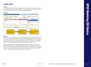 72 Page ANSYS, INC Page 73An Introduction to HFSS: Fundamental Principles, Concepts, and Use
Creating variables
In Brief
A variable can be created for any dimensional or material property, or output value. Variables
can be Design variables or Project variables. Once a variable has been created, parametric
sweeps, optimization, sensitivity and statistical analysis are possible.
In Pictures
In Detail
There are two types of variables in HFSS: design variables and project variables. Project vari-
ables can be assigned to any parameter value within the HFSS project where it was created.
By contrast, design variables can only be assigned to a parameter value within the design
where it was created. A project may contain many designs, so depending on how often a
variable is to be used and where may determine what type of variable to use.
Regardless of what type of variable is created, they always represent a numerical value,
mathematical expression, or mathematical function that can be assigned to a design pa-
rameter in HFSS. Variables are very useful in situations where a parameter value is changed
often, if it is desired to perform a parametric analysis, perform an optimization, or intend to
create an output variable to which HFSS is desired to converge to.
 