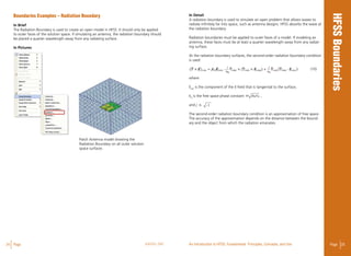 24 Page ANSYS, INC Page 25An Introduction to HFSS: Fundamental Principles, Concepts, and Use
Boundaries Examples – Radiation Boundary
In Brief
The Radiation Boundary is used to create an open model in HFSS. It should only be applied
to outer faces of the solution space. If simulating an antenna, the radiation boundary should
be placed a quarter wavelength away from any radiating surface.
In Pictures
Patch Antenna model showing the
Radiation Boundary on all outer solution
space surfaces
-1
In Detail
A radiation boundary is used to simulate an open problem that allows waves to
radiate infinitely far into space, such as antenna designs. HFSS absorbs the wave at
the radiation boundary.
Radiation boundaries must be applied to outer faces of a model. If modeling an
antenna, these faces must be at least a quarter wavelength away from any radiat-
ing surface.
At the radiation boundary surfaces, the second-order radiation boundary condition
is used: 									
(10)
where
Etan
is the component of the E-field that is tangential to the surface,
k0
is the free space phase constant ,
and j is
The second-order radiation boundary condition is an approximation of free space.
The accuracy of the approximation depends on the distance between the bound-
ary and the object from which the radiation emanates.
 