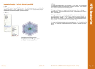 26 Page ANSYS, INC Page 27An Introduction to HFSS: Fundamental Principles, Concepts, and Use
Boundaries Examples – Perfectly Matched Layer (PML)
In Brief
The Perfectly Matched Layer or PML Boundary is also used to create an open model. Like the
Radiation Boundary, it should be applied only to outer faces of the solution space. It is also
the preferred boundary to use when simulating antennas.
In Pictures
In Detail
Perfectly matched layers, while not boundaries in a strict sense, are fictitious mate-
rials that absorb the electromagnetic fields impinging upon them. These materials
have complex and anisotropic material properties.
Perfectly matched layers are the preferred boundary to use when simulating
antenna models. These antenna simulations can be single element, small antenna
array, or infinite array.
Perfectly matched layers are more appropriate than radiation boundaries for an-
tenna simulations. They can be used to reduce the solution volume if desired. For
antenna modeling, however, it is best to keep the PML a quarter of a wavelength
away from any radiating structure. Any homogenous isotropic material, including
lossy materials such as ocean water, can surround the design.
Perfectly matched boundaries are automatically generated with the aid of the PML
Wizard. This wizard will guide a user through the creation of the PML objects/ma-
terials.
Patch Antenna model showing the
Perfectly Matched Layer Boundary objects
on all outer solution space surfaces
 