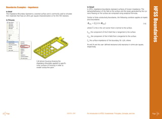 32 Page ANSYS, INC Page 33An Introduction to HFSS: Fundamental Principles, Concepts, and Use
In Detail
In HFSS, impedance boundaries represent surfaces of known impedance. The
behaviorbehaviour of the field at the surface and the losses generated by the cur-
rents flowing on the surface are computed using analytical formulas.
Similar to finite conductivity boundaries, the following condition applies at imped-
ance boundaries: 									
(13)
where n is the is the unit vector that is normal to the surface.
Etanis
the component of the E-field that is tangential to the surface.
Htanis
the component of the H-field that is tangential to the surface.
Zsis
the surface impedance of the boundary, Rs + jXs, where
Rs and Xs are the user- defined resistance and reactance in ohms per square,
respectively.
Boundaries Examples – Impedance
In Brief
The Impedance Boundary represents a resistive surface and is commonly used to simulate
thin materials that have an ohms per square characterization or for thin film resistors.
In Pictures
Cell phone housing showing the
Impedance Boundary applied to specific
inner surfaces of housing in order to
model conductive paint
 
