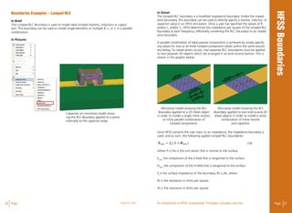 36 Page ANSYS, INC Page 37An Introduction to HFSS: Fundamental Principles, Concepts, and Use
Boundaries Examples – Lumped RLC
In Brief
The Lumped RLC Boundary is used to model ideal lumped resistors, inductors or capaci-
tors. This boundary can be used to model single elements or multiple R, L, or C in a parallel
combination.
In Pictures
In Detail
The lumped RLC boundary is a modified impedance boundary. Unlike the imped-
ance boundary, this boundary can be used to directly specify a resistor, inductor, or
capacitor value in an HFSS simulation. Once a user has specified the values of R,
and/or L, and/or C, HFSS determines the impedance per square of the lumped RLC
boundary at each frequency, effectively converting the RLC boundary to an imped-
ance boundary.
A parallel combination of ideal passive components is achieved by simply specify-
ing values for two or all three lumped component values within the same bound-
ary dialog. To create series circuits, two separate RLC boundaries must be applied
to two separate 2D objects which are arranged in an end–to-end fashion. This is
shown in the graphic below.
Since HFSS converts the user input to an impedance, the impedance boundary is
used; and as such, the following applies lumped RLC boundaries: 								
(14)	
where n is the is the unit vector that is normal to the surface.
Etanis
the component of the E-field that is tangential to the surface.
Htanis
the component of the H-field that is tangential to the surface.
Zs
is the surface impedance of the boundary, Rs + jXs, where
Rs is the resistance in ohms per square.
Xs is the reactance in ohms per square.
Capacitor on microstrip model show-
ing the RLC Boundary applied to a plane
internally to the capacitor body.
Microstrip model showing the RLC
Boundary applied to a 2D sheet object
in order to model a single inline resistor,
or inline parallel combination of
lumped components.
Microstrip model showing the RLC
Boundary applied to two end-to-end 2D
sheet objects in order to model a series
combination of inline resistor
and capacitor.
 