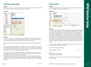52 Page ANSYS, INC Page 53An Introduction to HFSS: Fundamental Principles, Concepts, and Use
The solution frequency setting
In Brief
The solution frequency is used by HFSS to determine the maximum initial tetrahedra size and
is the frequency at which HFSS explicitly solves the given model.
In Pictures
In Detail
The solution frequency is the frequency at which HFSS explicitly solves a given simulation.
It is also at this frequency that the adaptive solution operates, and it is the fields at this fre-
quency that are used to determine whether a model has converged or not.
The solution frequency should be set to the operating frequency of the device being simu-
lated.
If a frequency sweep result is desired in a simulation, the solution frequency should be set to
either the device operating frequency, the center frequency of the sweep, or to a frequency
that is between 60 and 80 percent of the maximum frequency desired. The frequency that is
used depends on what type of frequency sweep will be used.
On a practical note, for most antenna simulations, the solution frequency should be set to
the operating frequency of the antenna. For simulations of filters, the solution frequency
should be set to the center of the band pass frequency.
The solution frequency is also the frequency that should be used for any calculations the
user performs when creating a model that depend on a frequency. Examples of these types
of calculations are air region size for antenna problems, skin depth calculations, PML wizard
input, etc.
The delta S setting
In Brief
The Delta-S parameter is the main convergence criterion used by HFSS when de-
termining whether a model has converged or not.
In Pictures
In Detail
As mentioned, the adaptive process is a key element to ensuring that HFSS yields
the correct answer. Because of the direct relationship between the electric fields in
a simulation and the calculated S- matrix for that simulation, the convergence of
the simulation is presented to a user via the delta-S value. The value of delta-S is
the change in the magnitude of the S-parameters between two consecutive pass-
es. Or, in electric field terms, the change in the electric field distribution between
successive solutions. Once the magnitude and phases of all S- parameters change
by less than the user-specified delta-S value, the analysis stops and is considered
converged. Or conversely, again in electric field terms, once the electric fields are
no longer changing in the given model, the field solution has converged and is
correct.
If the desired delta-S parameter is never reached, HFSS will continue until the
requested number of passes is completed.
The maximum delta-S is defined as								
(15)
where:
• i and j cover all matrix entries.
• N represents the pass number.
The delta-S number should be set between 0.005 and 0.01 for the majority of
HFSS simulations.
 