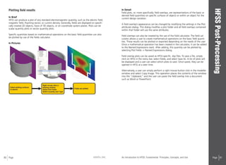 80 Page ANSYS, INC Page 81An Introduction to HFSS: Fundamental Principles, Concepts, and Use
Plotting field results
In Brief
HFSS can produce a plot of any standard electromagnetic quantity, such as the electric field,
magnetic field, Poynting vector, or current density. Generally, fields are displayed on specifi-
cally created 2D objects, faces of 3D objects, or on coordinate system planes. Plots can be
scalar quantity plots or vector quantity plots.
Specific quantities based on mathematical operations on the basic field quantities can also
be plotted by use of the fields calculator.
In Pictures
In Detail
Field plots, or, more specifically, field overlays, are representations of the basic or
derived field quantities on specific surfaces of objects or within an object for the
current design variation.
A field overlay’s appearance can be changed by modifying the settings in the Plot
attributes dialog. This dialog modifies a plot folder and all field overlays contained
within that folder will use the same attributes.
Field overlays can also be created by the use of the field calculator. The field cal-
culator allows a user to create mathematical operations on the basic field quanti-
ties. These results can be plotted or exported depending on the needs of the user.
Once a mathematical operation has been created in the calculator, it can be added
to the Named Expressions stack. After adding, this quantity can be plotted by
selecting Plot Fields -> Named Expressions dialog.
Field overlay plots can be saved as HFSS-specific .dsp files. To save a file, simply
click on HFSS in the menu bar, select Fields, and select Save As. A list of plots will
be displayed and a user can select which plots to save. Once saved, they can be
opened in HFSS at a later time.
Alternatively, a user can simply perform a right mouse button click in the modeller
window and select Copy Image. This operation places the contents of the window
into the “clipboard,” and the user can paste the field overlay into a document
such as Word or PowerPoint.
 