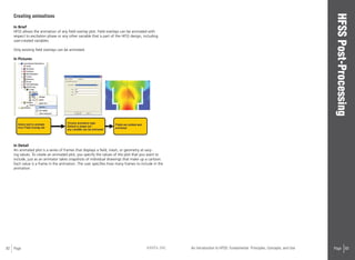 82 Page ANSYS, INC Page 83An Introduction to HFSS: Fundamental Principles, Concepts, and Use
Creating animations
In Brief
HFSS allows the animation of any field overlay plot. Field overlays can be animated with
respect to excitation phase or any other variable that is part of the HFSS design, including
user-created variables.
Only existing field overlays can be animated.
In Pictures
In Detail
An animated plot is a series of frames that displays a field, mesh, or geometry at vary-
ing values. To create an animated plot, you specify the values of the plot that you want to
include, just as an animator takes snapshots of individual drawings that make up a cartoon.
Each value is a frame in the animation. The user specifies how many frames to include in the
animation.
 