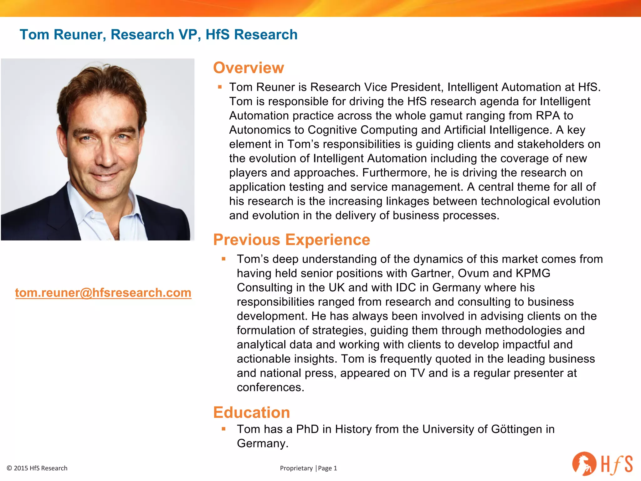 ©	2015	HfS	Research Proprietary	│Page	1
tom.reuner@hfsresearch.com
Overview
§ Tom Reuner is Research Vice President, Intelligent Automation at HfS.
Tom is responsible for driving the HfS research agenda for Intelligent
Automation practice across the whole gamut ranging from RPA to
Autonomics to Cognitive Computing and Artificial Intelligence. A key
element in Tom’s responsibilities is guiding clients and stakeholders on
the evolution of Intelligent Automation including the coverage of new
players and approaches. Furthermore, he is driving the research on
application testing and service management. A central theme for all of
his research is the increasing linkages between technological evolution
and evolution in the delivery of business processes.
Previous Experience
§ Tom’s deep understanding of the dynamics of this market comes from
having held senior positions with Gartner, Ovum and KPMG
Consulting in the UK and with IDC in Germany where his
responsibilities ranged from research and consulting to business
development. He has always been involved in advising clients on the
formulation of strategies, guiding them through methodologies and
analytical data and working with clients to develop impactful and
actionable insights. Tom is frequently quoted in the leading business
and national press, appeared on TV and is a regular presenter at
conferences.
Education
§ Tom has a PhD in History from the University of Göttingen in
Germany.
Tom Reuner, Research VP, HfS Research
 