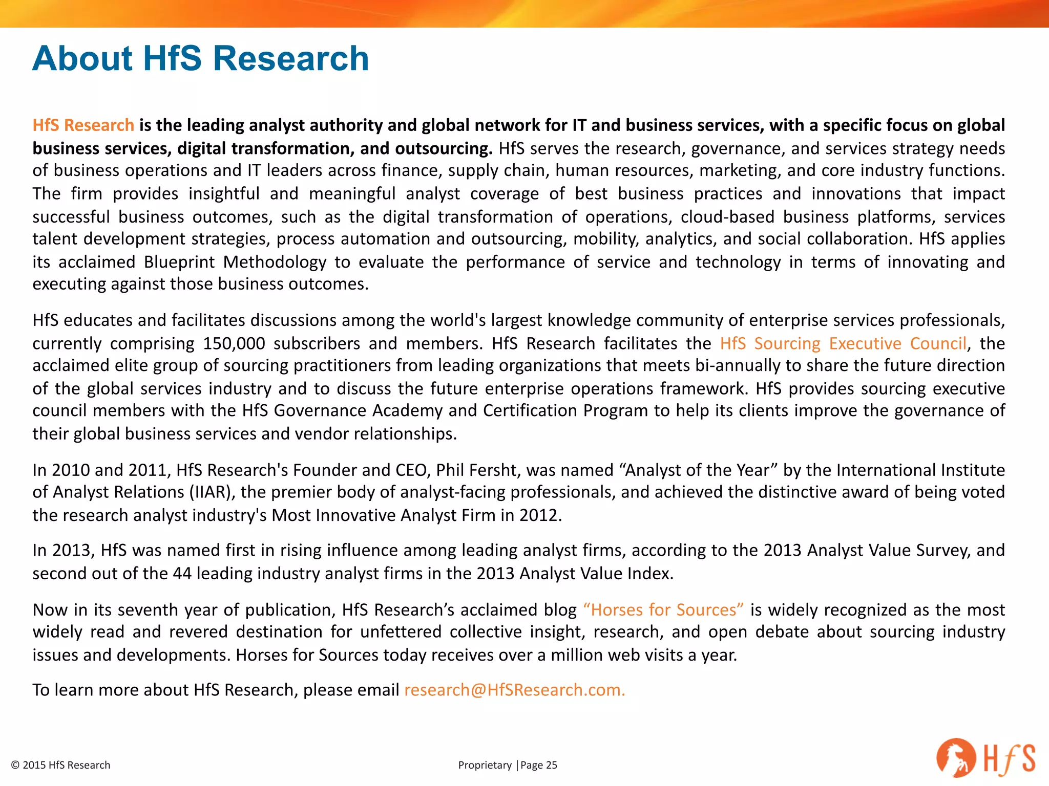 ©	2015	HfS	Research Proprietary	│Page	25
About HfS Research
HfS Research is the leading analyst authority and global network for IT and business services, with a specific focus on global
business services, digital transformation, and outsourcing. HfS serves the research, governance, and services strategy needs
of business operations and IT leaders across finance, supply chain, human resources, marketing, and core industry functions.
The firm provides insightful and meaningful analyst coverage of best business practices and innovations that impact
successful business outcomes, such as the digital transformation of operations, cloud-based business platforms, services
talent development strategies, process automation and outsourcing, mobility, analytics, and social collaboration. HfS applies
its acclaimed Blueprint Methodology to evaluate the performance of service and technology in terms of innovating and
executing against those business outcomes.
HfS educates and facilitates discussions among the world's largest knowledge community of enterprise services professionals,
currently comprising 150,000 subscribers and members. HfS Research facilitates the HfS Sourcing Executive Council, the
acclaimed elite group of sourcing practitioners from leading organizations that meets bi-annually to share the future direction
of the global services industry and to discuss the future enterprise operations framework. HfS provides sourcing executive
council members with the HfS Governance Academy and Certification Program to help its clients improve the governance of
their global business services and vendor relationships.
In 2010 and 2011, HfS Research's Founder and CEO, Phil Fersht, was named “Analyst of the Year” by the International Institute
of Analyst Relations (IIAR), the premier body of analyst-facing professionals, and achieved the distinctive award of being voted
the research analyst industry's Most Innovative Analyst Firm in 2012.
In 2013, HfS was named first in rising influence among leading analyst firms, according to the 2013 Analyst Value Survey, and
second out of the 44 leading industry analyst firms in the 2013 Analyst Value Index.
Now in its seventh year of publication, HfS Research’s acclaimed blog “Horses for Sources” is widely recognized as the most
widely read and revered destination for unfettered collective insight, research, and open debate about sourcing industry
issues and developments. Horses for Sources today receives over a million web visits a year.
To learn more about HfS Research, please email research@HfSResearch.com.
 