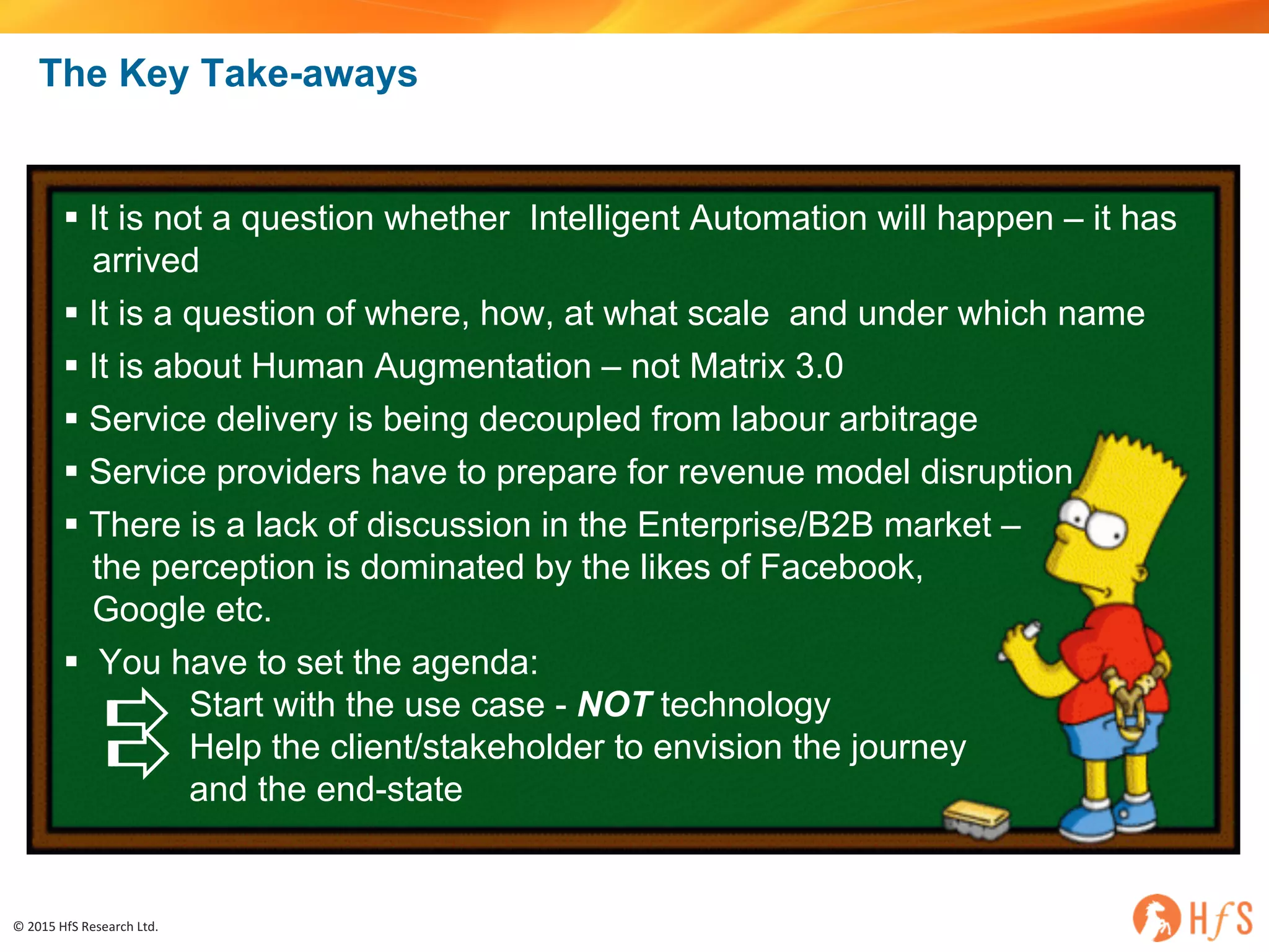 ©	2015	HfS	Research	Ltd.
The Key Take-aways
§ It is not a question whether Intelligent Automation will happen – it has
arrived
§ It is a question of where, how, at what scale and under which name
§ It is about Human Augmentation – not Matrix 3.0
§ Service delivery is being decoupled from labour arbitrage
§ Service providers have to prepare for revenue model disruption
§ There is a lack of discussion in the Enterprise/B2B market –
the perception is dominated by the likes of Facebook,
Google etc.
§ You have to set the agenda:
Start with the use case - NOT technology
Help the client/stakeholder to envision the journey
and the end-state
 