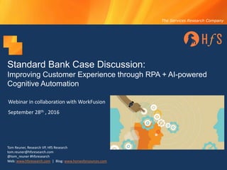 The Services Research Company
Standard Bank Case Discussion:
Improving Customer Experience through RPA + AI-powered
Cognitive Automation
Webinar	in	collaboration	with	WorkFusion
September	28th ,	2016
Tom	Reuner,	Research	VP,	HfS	Research
tom.reuner@hfsresearch.com
@tom_reuner #hfsresearch	
Web:	www.hfsresearch.com |		Blog:	www.horsesforsources.com
 