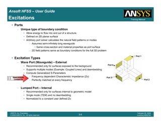 Introduction
1-9
ANSYS, Inc. Proprietary
© 2009 ANSYS, Inc. All rights reserved.
February 23, 2009
Inventory #002593
Training ManualTraining Manual
3-9
ANSYS, Inc. Proprietary
© 2009 ANSYS, Inc. All rights reserved.
February 20, 2009
Inventory #002704
Ansoft HFSS – User Guide
• Ports
– Unique type of boundary condition
• Allow energy to flow into and out of a structure.
• Defined on 2D planar surface
• Arbitrary port solver calculates the natural field patterns or modes
– Assumes semi-infinitely long waveguide
• Same cross-section and material properties as port surface
– 2D field patterns serve as boundary conditions for the full 3D problem
• Excitation Types
– Wave Port (Waveguide) – External
• Recommended only for surfaces exposed to the background
• Supports multiple modes (Example: Coupled Lines) and deembedding
• Compute Generalized S-Parameters
– Frequency dependent Characteristic Impedance (Zo)
– Perfectly matched at every frequency
– Lumped Port – Internal
• Recommended only for surfaces internal to geometric model
• Single mode (TEM) and no deembedding
• Normalized to a constant user defined Zo
Port 1Port 1Port 1Port 1
Port 2Port 2Port 2Port 2
Port 3Port 3Port 3Port 3
Port 4Port 4Port 4Port 4
Excitations
MeasurementsMeasurementsMeasurementsMeasurements
Constant ZoConstant ZoConstant ZoConstant Zo
 