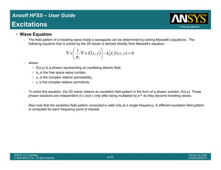 Introduction
1-10
ANSYS, Inc. Proprietary
© 2009 ANSYS, Inc. All rights reserved.
February 23, 2009
Inventory #002593
Training ManualTraining Manual
3-10
ANSYS, Inc. Proprietary
© 2009 ANSYS, Inc. All rights reserved.
February 20, 2009
Inventory #002704
Ansoft HFSS – User Guide
Excitations
• Wave Equation
– The field pattern of a traveling wave inside a waveguide can be determined by solving Maxwell’s equations. The
following equation that is solved by the 2D solver is derived directly from Maxwell’s equation.
– where:
• E(x,y) is a phasor representing an oscillating electric field.
• k0 is the free space wave number,
• µr is the complex relative permeability.
• εr is the complex relative permittivity.
– To solve this equation, the 2D solver obtains an excitation field pattern in the form of a phasor solution, E(x,y). These
phasor solutions are independent of z and t; only after being multiplied by e-γz do they become traveling waves.
– Also note that the excitation field pattern computed is valid only at a single frequency. A different excitation field pattern
is computed for each frequency point of interest.
( ) 0),(,
1 2
0 =−





×∇×∇ yxEkyxE r
r
ε
µ
 