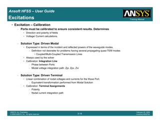 Introduction
1-14
ANSYS, Inc. Proprietary
© 2009 ANSYS, Inc. All rights reserved.
February 23, 2009
Inventory #002593
Training ManualTraining Manual
3-14
ANSYS, Inc. Proprietary
© 2009 ANSYS, Inc. All rights reserved.
February 20, 2009
Inventory #002704
Ansoft HFSS – User Guide
Excitations
• Excitation – Calibration
– Ports must be calibrated to ensure consistent results. Determines:
• Direction and polarity of fields
• Voltage/ Current calculations.
– Solution Type: Driven Modal
• Expressed in terms of the incident and reflected powers of the waveguide modes.
– Definition not desirable for problems having several propagating quasi-TEM modes
• Coupled/Multi-Coupled Transmission Lines
• Always used by the solver
• Calibration: Integration Line
– Phase between Ports
– Modal voltage integration path: Zpi, Zpv, Zvi
– Solution Type: Driven Terminal
• Linear combination of nodal voltages and currents for the Wave Port.
– Equivalent transformation performed from Modal Solution
• Calibration: Terminal Assignments
– Polarity
– Nodal current integration path
 