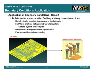 Introduction
1-17
ANSYS, Inc. Proprietary
© 2009 ANSYS, Inc. All rights reserved.
February 23, 2009
Inventory #002593
Training ManualTraining Manual
3-17
ANSYS, Inc. Proprietary
© 2009 ANSYS, Inc. All rights reserved.
February 20, 2009
Inventory #002704
Ansoft HFSS – User Guide
• Application of Boundary Conditions - Case 2
– Isolate part of a structure (i.e. Exciting arbitrary transmission lines)
• Not physically possible to measure in the laboratory
• Full-Wave analysis not required for total system
– Or total system too complex
• Design work/Component level optimization
• Post production problem solving
Isolated ComponentIsolated ComponentIsolated ComponentIsolated Component –––– Via TransitionVia TransitionVia TransitionVia Transition
Total SystemTotal SystemTotal SystemTotal System
Boundary Conditions Application
 