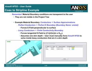 Introduction
1-20
ANSYS, Inc. Proprietary
© 2009 ANSYS, Inc. All rights reserved.
February 23, 2009
Inventory #002593
Training ManualTraining Manual
3-20
ANSYS, Inc. Proprietary
© 2009 ANSYS, Inc. All rights reserved.
February 20, 2009
Inventory #002704
Ansoft HFSS – User Guide
– Remember! Material Boundary conditions are transparent to the user
• They are not visible in the Project Tree
• Example Material Boundary: Conductors Surface Approximations
– Perfect Conductors Perfect E Boundary (Boundary Name: smetal)
• Forces E-Field perpendicular to surface
– Lossy Conductors Finite Conductivity Boundary
• Forces tangential E-Field to ((1+j)/(δσδσδσδσ))(n x Htan).
• Assumes one skin depth – User must manually force Ansoft HFSS to
solve inside lossy conductors that are ≤ a skin depth
smetalsmetalsmetalsmetal
Coax to Stripline Example
 