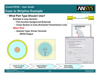 Introduction
1-22
ANSYS, Inc. Proprietary
© 2009 ANSYS, Inc. All rights reserved.
February 23, 2009
Inventory #002593
Training ManualTraining Manual
3-22
ANSYS, Inc. Proprietary
© 2009 ANSYS, Inc. All rights reserved.
February 20, 2009
Inventory #002704
Ansoft HFSS – User Guide
• What Port Type Should I Use?
– Example is easy decision
• Port touches background (External)
• Cross Section is Coax (Enclosed Transmission Line)
– Wave Port
• Solution Type: Driven Terminal
– SPICE Output
Identify Port Type &Identify Port Type &Identify Port Type &Identify Port Type &
Cross SectionCross SectionCross SectionCross Section
Assign Excitation &Assign Excitation &Assign Excitation &Assign Excitation &
Calibrate PortCalibrate PortCalibrate PortCalibrate Port
Define DefaultDefine DefaultDefine DefaultDefine Default
Post ProcessingPost ProcessingPost ProcessingPost Processing
Coax to Stripline Example
 