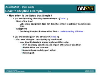 Introduction
1-24
ANSYS, Inc. Proprietary
© 2009 ANSYS, Inc. All rights reserved.
February 23, 2009
Inventory #002593
Training ManualTraining Manual
3-24
ANSYS, Inc. Proprietary
© 2009 ANSYS, Inc. All rights reserved.
February 20, 2009
Inventory #002704
Ansoft HFSS – User Guide
• How often is the Setup that Simple?
– If you are emulating laboratory measurements? [Case 1 ]
• Most of the time!
– Laboratory equipment does not directly connect to arbitrary transmission
lines
• Exceptions
– Emulating Complex Probes with a Port Understanding of Probe
– If you are isolating part of a structure? [Case 2 ]
• For “real” designs - usually only by dumb luck!
– User Must Understand and/or Implement Correctly:
1.Port Boundary conditions and impact of boundary condition
2.Fields within the structure
3.Assumptions made by port solver
4.Return path
Coax to Stripline Example
 