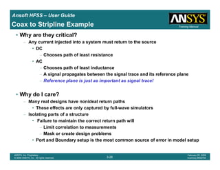 Introduction
1-26
ANSYS, Inc. Proprietary
© 2009 ANSYS, Inc. All rights reserved.
February 23, 2009
Inventory #002593
Training ManualTraining Manual
3-26
ANSYS, Inc. Proprietary
© 2009 ANSYS, Inc. All rights reserved.
February 20, 2009
Inventory #002704
Ansoft HFSS – User Guide
• Why are they critical?
– Any current injected into a system must return to the source
• DC
– Chooses path of least resistance
• AC
– Chooses path of least inductance
– A signal propagates between the signal trace and its reference plane
– Reference plane is just as important as signal trace!
• Why do I care?
– Many real designs have nonideal return paths
• These effects are only captured by full-wave simulators
– Isolating parts of a structure
• Failure to maintain the correct return path will
– Limit correlation to measurements
– Mask or create design problems
• Port and Boundary setup is the most common source of error in model setup
Coax to Stripline Example
 