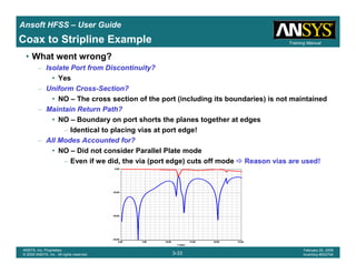 Introduction
1-33
ANSYS, Inc. Proprietary
© 2009 ANSYS, Inc. All rights reserved.
February 23, 2009
Inventory #002593
Training ManualTraining Manual
3-33
ANSYS, Inc. Proprietary
© 2009 ANSYS, Inc. All rights reserved.
February 20, 2009
Inventory #002704
Ansoft HFSS – User Guide
• What went wrong?
– Isolate Port from Discontinuity?
• Yes
– Uniform Cross-Section?
• NO – The cross section of the port (including its boundaries) is not maintained
– Maintain Return Path?
• NO – Boundary on port shorts the planes together at edges
– Identical to placing vias at port edge!
– All Modes Accounted for?
• NO – Did not consider Parallel Plate mode
– Even if we did, the via (port edge) cuts off mode Reason vias are used!
Coax to Stripline Example
 