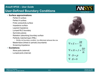 Introduction
1-3
ANSYS, Inc. Proprietary
© 2009 ANSYS, Inc. All rights reserved.
February 23, 2009
Inventory #002593
Training ManualTraining Manual
4-3
ANSYS, Inc. Proprietary
© 2009 ANSYS, Inc. All rights reserved.
February 20, 2009
Inventory #002704
Ansoft HFSS – User Guide
• Surface approximations
– Perfect E surface
– Perfect H surface
– Finite conductivity surface
– Impedance surface
– Layered impedance
– Lumped RLC boundary
– Symmetry planes
– Radiation (absorbing) boundary surface
– Perfectly matched layer (PML)
• Strictly not boundary condition, but effectively behaves like one
– Master/slave (linked or periodic) boundaries
– Screening impedance
• Excitations
– Wave ports (external)
– Lumped ports (internal)
User-Defined Boundary Conditions
0=⋅∇
=⋅∇
∂
∂
+=×∇
∂
∂
−=×∇
B
D
t
D
JH
t
B
E
ρ
 