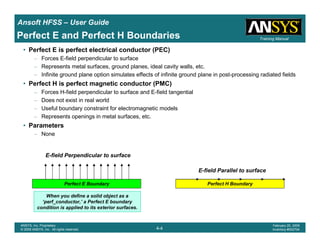 Introduction
1-4
ANSYS, Inc. Proprietary
© 2009 ANSYS, Inc. All rights reserved.
February 23, 2009
Inventory #002593
Training ManualTraining Manual
4-4
ANSYS, Inc. Proprietary
© 2009 ANSYS, Inc. All rights reserved.
February 20, 2009
Inventory #002704
Ansoft HFSS – User Guide
Perfect E and Perfect H Boundaries
• Perfect E is perfect electrical conductor (PEC)
– Forces E-field perpendicular to surface
– Represents metal surfaces, ground planes, ideal cavity walls, etc.
– Infinite ground plane option simulates effects of infinite ground plane in post-processing radiated fields
• Perfect H is perfect magnetic conductor (PMC)
– Forces H-field perpendicular to surface and E-field tangential
– Does not exist in real world
– Useful boundary constraint for electromagnetic models
– Represents openings in metal surfaces, etc.
• Parameters
– None
Perfect E Boundary Perfect H Boundary
When you define a solid object as a
‘perf_conductor,’ a Perfect E boundary
condition is applied to its exterior surfaces.
E-field Parallel to surface
E-field Perpendicular to surface
 