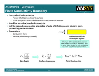 Introduction
1-6
ANSYS, Inc. Proprietary
© 2009 ANSYS, Inc. All rights reserved.
February 23, 2009
Inventory #002593
Training ManualTraining Manual
4-6
ANSYS, Inc. Proprietary
© 2009 ANSYS, Inc. All rights reserved.
February 20, 2009
Inventory #002704
Ansoft HFSS – User Guide
Finite Conductivity Boundary
• Lossy electrical conductor
– Forces E-field perpendicular to surface
– Surface impedance includes resistive and reactive surface losses
• Used for non-ideal conductor analysis
• Infinite ground plane option simulates effects of infinite ground plane in post-
processing radiated fields
• Parameters
– Conductivity (S/m)
– Relative permeability (unitless)
When you define a solid object as a non-
ideal metal (e.g. copper or aluminum), and it
is set to ‘Solve Surface’, a finite conductivity
boundary is applied to its exterior faces.
ωσµ
δ
2
=
σδ
j
Zs
+
=
1
Surface ImpedanceSkin Depth Field Relationship
t >> δδδδ
Good conductor in
skin depth regime
 