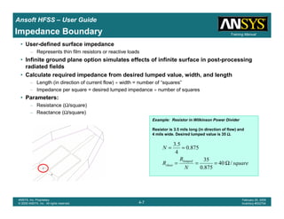 Introduction
1-7
ANSYS, Inc. Proprietary
© 2009 ANSYS, Inc. All rights reserved.
February 23, 2009
Inventory #002593
Training ManualTraining Manual
4-7
ANSYS, Inc. Proprietary
© 2009 ANSYS, Inc. All rights reserved.
February 20, 2009
Inventory #002704
Ansoft HFSS – User Guide
Impedance Boundary
• User-defined surface impedance
– Represents thin film resistors or reactive loads
• Infinite ground plane option simulates effects of infinite surface in post-processing
radiated fields
• Calculate required impedance from desired lumped value, width, and length
– Length (in direction of current flow) ÷ width = number of “squares”
– Impedance per square = desired lumped impedance ÷ number of squares
• Parameters:
– Resistance (Ω/square)
– Reactance (Ω/square)
Example: Resistor in Wilkinson Power Divider
Resistor is 3.5 mils long (in direction of flow) and
4 mils wide. Desired lumped value is 35 ΩΩΩΩ.
square
N
R
R
N
lumped
sheet /40
875.0
35
875.0
4
5.3
Ω===
==
 