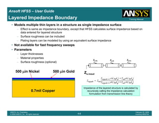Introduction
1-8
ANSYS, Inc. Proprietary
© 2009 ANSYS, Inc. All rights reserved.
February 23, 2009
Inventory #002593
Training ManualTraining Manual
4-8
ANSYS, Inc. Proprietary
© 2009 ANSYS, Inc. All rights reserved.
February 20, 2009
Inventory #002704
Ansoft HFSS – User Guide
Layered Impedance Boundary
• Models multiple thin layers in a structure as single impedance surface
– Effect is same as impedance boundary, except that HFSS calculates surface impedance based on
data entered for layered structure
– Surface roughness can be included
– Plating layers can be modeled by using an equivalent surface impedance
• Not available for fast frequency sweeps
• Parameters
– Layer thicknesses
– Material properties
– Surface roughness (optional)
0.7mil Copper
500 µµµµin Nickel 500 µµµµin Gold Zs,input
Zs,Au
LAu
Zs,Ni
LNi
Zs,Cu
LCu
Impedance of the layered structure is calculated by
recursively calling the impedance calculation
formulation from transmission line theory
 