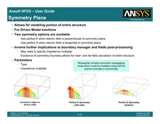 Introduction
1-10
ANSYS, Inc. Proprietary
© 2009 ANSYS, Inc. All rights reserved.
February 23, 2009
Inventory #002593
Training ManualTraining Manual
4-10
ANSYS, Inc. Proprietary
© 2009 ANSYS, Inc. All rights reserved.
February 20, 2009
Inventory #002704
Ansoft HFSS – User Guide
• Allows for modeling portion of entire structure
• For Driven Modal solutions
• Two symmetry options are available
– Use perfect E when electric field is perpendicular to symmetry plane
– Use perfect H when electric field is tangential to symmetry plane
• Involve further implications to boundary manager and fields post-processing
– May need to specify impedance multiplier
– Existence of symmetry boundary allows for near- and far-field calculation of entire structure
• Parameters
– Type
– Impedance multiplier
Symmetry Plane
Conductive edges on
all four sides
Waveguide contains symmetric propagating
mode which could be modeled using half the
volume vertically or horizontally.
Perfect E Symmetry
(bottom)
Perfect H Symmetry
(left side)
 