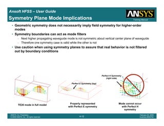 Introduction
1-12
ANSYS, Inc. Proprietary
© 2009 ANSYS, Inc. All rights reserved.
February 23, 2009
Inventory #002593
Training ManualTraining Manual
4-12
ANSYS, Inc. Proprietary
© 2009 ANSYS, Inc. All rights reserved.
February 20, 2009
Inventory #002704
Ansoft HFSS – User Guide
Perfect E Symmetry (top)
Perfect H Symmetry
(right side)
TE20 mode in full model
Properly represented
with Perfect E symmetry
Mode cannot occur
with Perfect H
symmetry
Symmetry Plane Mode Implications
• Geometric symmetry does not necessarily imply field symmetry for higher-order
modes
• Symmetry boundaries can act as mode filters
– Next higher propagating waveguide mode is not symmetric about vertical center plane of waveguide
– Therefore one symmetry case is valid while the other is not
• Use caution when using symmetry planes to assure that real behavior is not filtered
out by boundary conditions
 