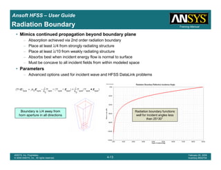Introduction
1-13
ANSYS, Inc. Proprietary
© 2009 ANSYS, Inc. All rights reserved.
February 23, 2009
Inventory #002593
Training ManualTraining Manual
4-13
ANSYS, Inc. Proprietary
© 2009 ANSYS, Inc. All rights reserved.
February 20, 2009
Inventory #002704
Ansoft HFSS – User Guide
Radiation Boundary
• Mimics continued propagation beyond boundary plane
– Absorption achieved via 2nd order radiation boundary
– Place at least λ/4 from strongly radiating structure
– Place at least λ/10 from weakly radiating structure
– Absorbs best when incident energy flow is normal to surface
– Must be concave to all incident fields from within modeled space
• Parameters
– Advanced options used for incident wave and HFSS DataLink problems
Boundary is λ/4 away from
horn aperture in all directions
Radiation boundary functions
well for incident angles less
than 25°-30°
 