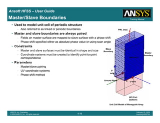 Introduction
1-16
ANSYS, Inc. Proprietary
© 2009 ANSYS, Inc. All rights reserved.
February 23, 2009
Inventory #002593
Training ManualTraining Manual
4-16
ANSYS, Inc. Proprietary
© 2009 ANSYS, Inc. All rights reserved.
February 20, 2009
Inventory #002704
Ansoft HFSS – User Guide
Master/Slave Boundaries
• Used to model unit cell of periodic structure
– Also referred to as linked or periodic boundaries
• Master and slave boundaries are always paired
– Fields on master surface are mapped to slave surface with a phase shift
– Phase shift specified either as absolute phase value or using scan angle
• Constraints
– Master and slave surfaces must be identical in shape and size
– Coordinate systems must be created to identify point-to-point
correspondence
• Parameters
– Master/slave pairing
– UV coordinate systems
– Phase shift method
Unit Cell Model of Waveguide Array
WG Port
(bottom)
Ground Plane
PML (top)
Master
Boundary
Slave
Boundary
V-
axis
U-axis
 