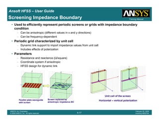 Introduction
1-17
ANSYS, Inc. Proprietary
© 2009 ANSYS, Inc. All rights reserved.
February 23, 2009
Inventory #002593
Training ManualTraining Manual
4-17
ANSYS, Inc. Proprietary
© 2009 ANSYS, Inc. All rights reserved.
February 20, 2009
Inventory #002704
Ansoft HFSS – User Guide
Screening Impedance Boundary
• Used to efficiently represent periodic screens or grids with impedance boundary
condition
– Can be anisotropic (different values in x and y directions)
– Can be frequency-dependent
• Periodic grid characterized by unit cell
– Dynamic link support to import impedance values from unit cell
– Includes effects of polarization
• Parameters
– Resistance and reactance (Ω/square)
– Coordinate system if anisotropic
– HFSS design for dynamic link
 