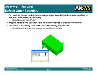 Introduction
1-18
ANSYS, Inc. Proprietary
© 2009 ANSYS, Inc. All rights reserved.
February 23, 2009
Inventory #002593
Training ManualTraining Manual
4-18
ANSYS, Inc. Proprietary
© 2009 ANSYS, Inc. All rights reserved.
February 20, 2009
Inventory #002704
Ansoft HFSS – User Guide
Default Outer Boundary
• Any exterior face of modeled geometry not given user-defined boundary condition is
assumed to be Perfect E boundary
– Default boundary called “outer”
• Imagine entire model buried in solid metal unless HFSS is instructed otherwise
• Use HFSS →→→→ Boundary Display to view all boundary assignments
– Graphical window shows both user and auto-assigned boundaries
 