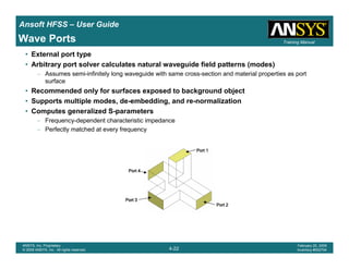 Introduction
1-22
ANSYS, Inc. Proprietary
© 2009 ANSYS, Inc. All rights reserved.
February 23, 2009
Inventory #002593
Training ManualTraining Manual
4-22
ANSYS, Inc. Proprietary
© 2009 ANSYS, Inc. All rights reserved.
February 20, 2009
Inventory #002704
Ansoft HFSS – User Guide
• External port type
• Arbitrary port solver calculates natural waveguide field patterns (modes)
– Assumes semi-infinitely long waveguide with same cross-section and material properties as port
surface
• Recommended only for surfaces exposed to background object
• Supports multiple modes, de-embedding, and re-normalization
• Computes generalized S-parameters
– Frequency-dependent characteristic impedance
– Perfectly matched at every frequency
Port 1Port 1Port 1Port 1
Port 2Port 2Port 2Port 2
Port 3Port 3Port 3Port 3
Port 4Port 4Port 4Port 4
Wave Ports
 