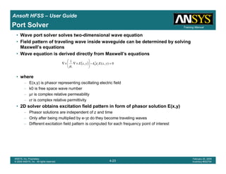 Introduction
1-23
ANSYS, Inc. Proprietary
© 2009 ANSYS, Inc. All rights reserved.
February 23, 2009
Inventory #002593
Training ManualTraining Manual
4-23
ANSYS, Inc. Proprietary
© 2009 ANSYS, Inc. All rights reserved.
February 20, 2009
Inventory #002704
Ansoft HFSS – User Guide
Port Solver
• Wave port solver solves two-dimensional wave equation
• Field pattern of traveling wave inside waveguide can be determined by solving
Maxwell’s equations
• Wave equation is derived directly from Maxwell’s equations
• where
– E(x,y) is phasor representing oscillating electric field
– k0 is free space wave number
– µr is complex relative permeability
– εr is complex relative permittivity
• 2D solver obtains excitation field pattern in form of phasor solution E(x,y)
– Phasor solutions are independent of z and time
– Only after being multiplied by e-γz do they become traveling waves
– Different excitation field pattern is computed for each frequency point of interest
( ) 0),(,
1 2
0 =−





×∇×∇ yxEkyxE r
r
ε
µ
 