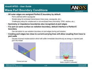 Introduction
1-24
ANSYS, Inc. Proprietary
© 2009 ANSYS, Inc. All rights reserved.
February 23, 2009
Inventory #002593
Training ManualTraining Manual
4-24
ANSYS, Inc. Proprietary
© 2009 ANSYS, Inc. All rights reserved.
February 20, 2009
Inventory #002704
Ansoft HFSS – User Guide
Wave Port Boundary Conditions
• All outer edges are assigned Perfect E boundary by default
– Port is defined within waveguide
– Simple setup for enclosed transmission lines (coax, waveguide, etc.)
– Challenging setup for unbalanced or non-enclosed lines (microstrip, CPW, slotline, etc.)
• Symmetry or impedance boundaries also recognized at port edges
• For port on same surface as radiation boundary, default interface is Perfect E
boundary
– Can set option to use radiation boundary on port edges during port solution
• Creating port edges too close to current-carrying lines will allow coupling from trace to
port walls
– Causes incorrect modal solution which will suffer immediate discontinuity as energy is injected past
port into model
Port too narrow
(fields coupled to sidewalls)
Correct port size
 