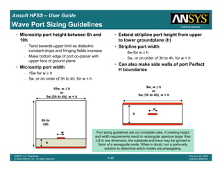 Introduction
1-25
ANSYS, Inc. Proprietary
© 2009 ANSYS, Inc. All rights reserved.
February 23, 2009
Inventory #002593
Training ManualTraining Manual
4-25
ANSYS, Inc. Proprietary
© 2009 ANSYS, Inc. All rights reserved.
February 20, 2009
Inventory #002704
Ansoft HFSS – User Guide
Wave Port Sizing Guidelines
• Microstrip port height between 6h and
10h
– Tend towards upper limit as dielectric
constant drops and fringing fields increase
– Make bottom edge of port co-planar with
upper face of ground plane
• Microstrip port width
– 10w for w ≥ h
– 5w, or on order of 3h to 4h, for w < h
• Extend stripline port height from upper
to lower groundplane (h)
• Stripline port width
– 8w for w ≥ h
– 5w, or on order of 3h to 4h, for w < h
• Can also make side walls of port Perfect
H boundaries
w
h
6h to
10h
10w, w ≥≥≥≥ h
or
5w (3h to 4h), w < h
Port sizing guidelines are not inviolable rules. If meeting height
and width requirements result in rectangular aperture larger than
λ/2 in one dimension, the substrate and trace may be ignored in
favor of a waveguide mode. When in doubt, run a ports-only
solution to determine which modes are propagating.
w
h
8w, w ≥≥≥≥ h
or
5w (3h to 4h), w < h
 