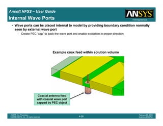 Introduction
1-28
ANSYS, Inc. Proprietary
© 2009 ANSYS, Inc. All rights reserved.
February 23, 2009
Inventory #002593
Training ManualTraining Manual
4-28
ANSYS, Inc. Proprietary
© 2009 ANSYS, Inc. All rights reserved.
February 20, 2009
Inventory #002704
Ansoft HFSS – User Guide
• Wave ports can be placed internal to model by providing boundary condition normally
seen by external wave port
– Create PEC “cap” to back the wave port and enable excitation in proper direction
Example coax feed within solution volume
Coaxial antenna feed
with coaxial wave port
capped by PEC object
Internal Wave Ports
 