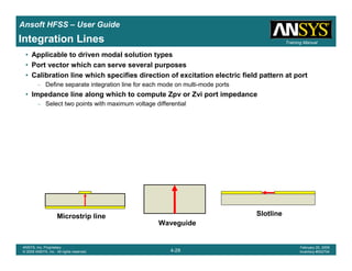 Introduction
1-29
ANSYS, Inc. Proprietary
© 2009 ANSYS, Inc. All rights reserved.
February 23, 2009
Inventory #002593
Training ManualTraining Manual
4-29
ANSYS, Inc. Proprietary
© 2009 ANSYS, Inc. All rights reserved.
February 20, 2009
Inventory #002704
Ansoft HFSS – User Guide
Integration Lines
• Applicable to driven modal solution types
• Port vector which can serve several purposes
• Calibration line which specifies direction of excitation electric field pattern at port
– Define separate integration line for each mode on multi-mode ports
• Impedance line along which to compute Zpv or Zvi port impedance
– Select two points with maximum voltage differential
Microstrip line
Waveguide
Slotline
 