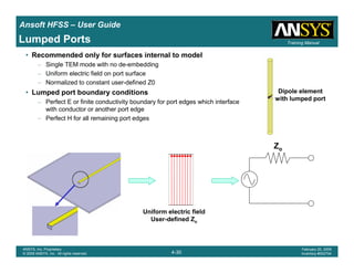 Introduction
1-30
ANSYS, Inc. Proprietary
© 2009 ANSYS, Inc. All rights reserved.
February 23, 2009
Inventory #002593
Training ManualTraining Manual
4-30
ANSYS, Inc. Proprietary
© 2009 ANSYS, Inc. All rights reserved.
February 20, 2009
Inventory #002704
Ansoft HFSS – User Guide
Lumped Ports
• Recommended only for surfaces internal to model
– Single TEM mode with no de-embedding
– Uniform electric field on port surface
– Normalized to constant user-defined Z0
• Lumped port boundary conditions
– Perfect E or finite conductivity boundary for port edges which interface
with conductor or another port edge
– Perfect H for all remaining port edges
Uniform electric field
User-defined Zo
Zo
Dipole element
with lumped port
 