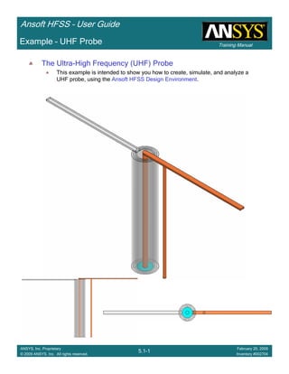 Training Manual
Ansoft HFSS – User Guide
5.1-1
ANSYS, Inc. Proprietary
© 2009 ANSYS, Inc. All rights reserved.
February 20, 2009
Inventory #002704
Example – UHF Probe
The Ultra-High Frequency (UHF) Probe
This example is intended to show you how to create, simulate, and analyze a
UHF probe, using the Ansoft HFSS Design Environment.
 