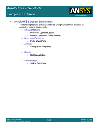 Training Manual
Ansoft HFSS – User Guide
5.1-2
ANSYS, Inc. Proprietary
© 2009 ANSYS, Inc. All rights reserved.
February 20, 2009
Inventory #002704
Example – UHF Probe
Ansoft HFSS Design Environment
The following features of the Ansoft HFSS Design Environment are used to
create this passive device model
3D Solid Modeling
Primitives: Cylinders, BoxesCylinders, BoxesCylinders, BoxesCylinders, Boxes
Boolean Operations: Unite, SubtractUnite, SubtractUnite, SubtractUnite, Subtract
Boundaries/Excitations
Ports: Wave PortsWave PortsWave PortsWave Ports
Analysis
Sweep: Fast Frequency: Fast Frequency: Fast Frequency: Fast Frequency
Results
Cartesian plottingCartesian plottingCartesian plottingCartesian plotting
Field Overlays:
3D Far Field Plots3D Far Field Plots3D Far Field Plots3D Far Field Plots
 