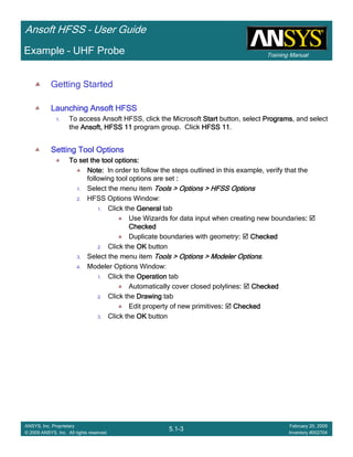 Training Manual
Ansoft HFSS – User Guide
5.1-3
ANSYS, Inc. Proprietary
© 2009 ANSYS, Inc. All rights reserved.
February 20, 2009
Inventory #002704
Example – UHF Probe
Getting Started
Launching Ansoft HFSSLaunching Ansoft HFSSLaunching Ansoft HFSSLaunching Ansoft HFSS
1. To access Ansoft HFSS, click the Microsoft StartStartStartStart button, select ProgramsProgramsProgramsPrograms, and select
the Ansoft, HFSS 11Ansoft, HFSS 11Ansoft, HFSS 11Ansoft, HFSS 11 program group. Click HFSS 11HFSS 11HFSS 11HFSS 11.
Setting Tool OptionsSetting Tool OptionsSetting Tool OptionsSetting Tool Options
To set the tool options:To set the tool options:To set the tool options:To set the tool options:
Note:Note:Note:Note: In order to follow the steps outlined in this example, verify that the
following tool options are set ::::
1. Select the menu item Tools > Options > HFSS OptionsTools > Options > HFSS OptionsTools > Options > HFSS OptionsTools > Options > HFSS Options
2. HFSS Options Window:
1. Click the GeneralGeneralGeneralGeneral tab
Use Wizards for data input when creating new boundaries::::
CheckedCheckedCheckedChecked
Duplicate boundaries with geometry:::: CheckedCheckedCheckedChecked
2. Click the OKOKOKOK button
3. Select the menu item Tools > Options > Modeler OptionsTools > Options > Modeler OptionsTools > Options > Modeler OptionsTools > Options > Modeler Options.
4. Modeler Options Window:
1. Click the OperationOperationOperationOperation tab
Automatically cover closed polylines:::: CheckedCheckedCheckedChecked
2. Click the DrawingDrawingDrawingDrawing tab
Edit property of new primitives:::: CheckedCheckedCheckedChecked
3. Click the OKOKOKOK button
 