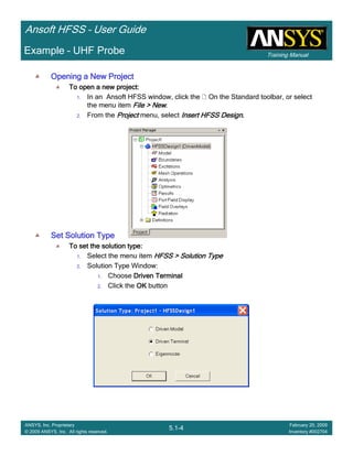 Training Manual
Ansoft HFSS – User Guide
5.1-4
ANSYS, Inc. Proprietary
© 2009 ANSYS, Inc. All rights reserved.
February 20, 2009
Inventory #002704
Example – UHF Probe
Opening a New ProjectOpening a New ProjectOpening a New ProjectOpening a New Project
To open a new project:To open a new project:To open a new project:To open a new project:
1. In an Ansoft HFSS window, click the On the Standard toolbar, or select
the menu item File > NewFile > NewFile > NewFile > New.
2. From the ProjectProjectProjectProject menu, select Insert HFSS DesignInsert HFSS DesignInsert HFSS DesignInsert HFSS Design....
Set Solution TypeSet Solution TypeSet Solution TypeSet Solution Type
To set the solution type:To set the solution type:To set the solution type:To set the solution type:
1. Select the menu item HFSS > Solution TypeHFSS > Solution TypeHFSS > Solution TypeHFSS > Solution Type
2. Solution Type Window:
1. Choose Driven TerminalDriven TerminalDriven TerminalDriven Terminal
2. Click the OKOKOKOK button
 