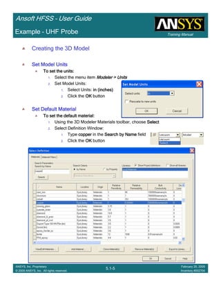 Training Manual
Ansoft HFSS – User Guide
5.1-5
ANSYS, Inc. Proprietary
© 2009 ANSYS, Inc. All rights reserved.
February 20, 2009
Inventory #002704
Example – UHF Probe
Creating the 3D Model
Set Model UnitsSet Model UnitsSet Model UnitsSet Model Units
To set the units:To set the units:To set the units:To set the units:
1. Select the menu item Modeler > UnitsModeler > UnitsModeler > UnitsModeler > Units
2. Set Model Units:
1. Select Units: in (inches)in (inches)in (inches)in (inches)
2. Click the OKOKOKOK button
Set Default MaterialSet Default MaterialSet Default MaterialSet Default Material
To set the default material:To set the default material:To set the default material:To set the default material:
1. Using the 3D Modeler Materials toolbar, choose SelectSelectSelectSelect
2. Select Definition Window:
1. Type coppercoppercoppercopper in the Search by NameSearch by NameSearch by NameSearch by Name field
2. Click the OKOKOKOK button
 
