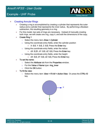 Training Manual
Ansoft HFSS – User Guide
5.1-6
ANSYS, Inc. Proprietary
© 2009 ANSYS, Inc. All rights reserved.
February 20, 2009
Inventory #002704
Example – UHF Probe
Creating Annular RingsCreating Annular RingsCreating Annular RingsCreating Annular Rings
Creating a ring is accomplished by creating a cylinder that represents the outer
radius and a cylinder that represents the inner radius. By performing a Boolean
subtraction, the resulting geometry is a ring.
For this model, two sets of rings are necessary. Instead of manually creating
both rings, we will create one ring, copy it, and edit the dimensions of the copy.
Create Ring 1Create Ring 1Create Ring 1Create Ring 1
1. Select the menu item Draw > CylinderDraw > CylinderDraw > CylinderDraw > Cylinder
2. Using the coordinate entry fields, enter the cylinder position
X: 0.00.00.00.0, Y: 0.00.00.00.0, Z: 0.00.00.00.0, Press the EnterEnterEnterEnter key
3. Using the coordinate entry fields, enter the radius:
dX: 0.310.310.310.31, dY: 0.00.00.00.0, dZ: 0.0,0.0,0.0,0.0, Press the EnterEnterEnterEnter key
4. Using the coordinate entry fields, enter the height:
dX: 0.00.00.00.0, dY: 0.00.00.00.0, dZ: 5.0,5.0,5.0,5.0, Press the EnterEnterEnterEnter key
To set the name:To set the name:To set the name:To set the name:
1. Select the AttributeAttributeAttributeAttribute tab from the PropertiesPropertiesPropertiesProperties window.
2. For the ValueValueValueValue of NameNameNameName type: ring_innerring_innerring_innerring_inner
3. Click the OKOKOKOK button
To fit the view:To fit the view:To fit the view:To fit the view:
1. Select the menu item View > Fit All > Active ViewView > Fit All > Active ViewView > Fit All > Active ViewView > Fit All > Active View.... Or press the CTRL+DCTRL+DCTRL+DCTRL+D
key
 