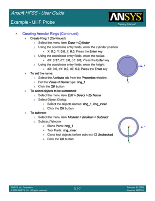 Training Manual
Ansoft HFSS – User Guide
5.1-7
ANSYS, Inc. Proprietary
© 2009 ANSYS, Inc. All rights reserved.
February 20, 2009
Inventory #002704
Example – UHF Probe
Creating Annular Rings (Continued)Creating Annular Rings (Continued)Creating Annular Rings (Continued)Creating Annular Rings (Continued)
Create Ring 1 (Continued)Create Ring 1 (Continued)Create Ring 1 (Continued)Create Ring 1 (Continued)
1. Select the menu item Draw > CylinderDraw > CylinderDraw > CylinderDraw > Cylinder
2. Using the coordinate entry fields, enter the cylinder position
X: 0.00.00.00.0, Y: 0.00.00.00.0, Z: 0.00.00.00.0, Press the EnterEnterEnterEnter key
3. Using the coordinate entry fields, enter the radius:
dX: 0.370.370.370.37, dY: 0.00.00.00.0, dZ: 0.00.00.00.0, Press the EnterEnterEnterEnter key
4. Using the coordinate entry fields, enter the height:
dX: 0.00.00.00.0, dY: 0.00.00.00.0, dZ: 5.05.05.05.0, Press the EnterEnterEnterEnter key
To set the name:To set the name:To set the name:To set the name:
1. Select the AttributeAttributeAttributeAttribute tab from the PropertiesPropertiesPropertiesProperties window.
2. For the ValueValueValueValue of NameNameNameName type: ring_1ring_1ring_1ring_1
3. Click the OKOKOKOK button
To select objects to be subtracted:To select objects to be subtracted:To select objects to be subtracted:To select objects to be subtracted:
1. Select the menu item Edit > Select > By NameEdit > Select > By NameEdit > Select > By NameEdit > Select > By Name
2. Select Object Dialog,
1. Select the objects named: ring_1, ring_innerring_1, ring_innerring_1, ring_innerring_1, ring_inner
2. Click the OKOKOKOK button
To subtract:To subtract:To subtract:To subtract:
1. Select the menu item Modeler > Boolean > SubtractModeler > Boolean > SubtractModeler > Boolean > SubtractModeler > Boolean > Subtract
2. Subtract Window
Blank Parts: ring_1ring_1ring_1ring_1
Tool Parts: ring_innerring_innerring_innerring_inner
Clone tool objects before subtract: UncheckedUncheckedUncheckedUnchecked
Click the OKOKOKOK button
 