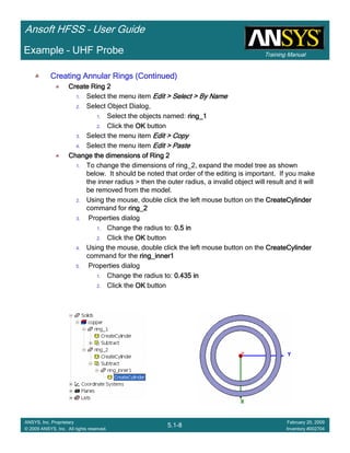 Training Manual
Ansoft HFSS – User Guide
5.1-8
ANSYS, Inc. Proprietary
© 2009 ANSYS, Inc. All rights reserved.
February 20, 2009
Inventory #002704
Example – UHF Probe
Creating Annular Rings (Continued)Creating Annular Rings (Continued)Creating Annular Rings (Continued)Creating Annular Rings (Continued)
Create Ring 2Create Ring 2Create Ring 2Create Ring 2
1. Select the menu item Edit > Select > By NameEdit > Select > By NameEdit > Select > By NameEdit > Select > By Name
2. Select Object Dialog,
1. Select the objects named: ring_1ring_1ring_1ring_1
2. Click the OKOKOKOK button
3. Select the menu item Edit > CopyEdit > CopyEdit > CopyEdit > Copy
4. Select the menu item Edit > PasteEdit > PasteEdit > PasteEdit > Paste
Change the dimensions of Ring 2Change the dimensions of Ring 2Change the dimensions of Ring 2Change the dimensions of Ring 2
1. To change the dimensions of ring_2, expand the model tree as shown
below. It should be noted that order of the editing is important. If you make
the inner radius > then the outer radius, a invalid object will result and it will
be removed from the model.
2. Using the mouse, double click the left mouse button on the CreateCylinderCreateCylinderCreateCylinderCreateCylinder
command for ring_2ring_2ring_2ring_2
3. Properties dialog
1. Change the radius to: 0.5 in0.5 in0.5 in0.5 in
2. Click the OKOKOKOK button
4. Using the mouse, double click the left mouse button on the CreateCylinderCreateCylinderCreateCylinderCreateCylinder
command for the ring_inner1ring_inner1ring_inner1ring_inner1
5. Properties dialog
1. Change the radius to: 0.435 in0.435 in0.435 in0.435 in
2. Click the OKOKOKOK button
 