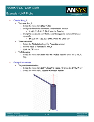 Training Manual
Ansoft HFSS – User Guide
5.1-9
ANSYS, Inc. Proprietary
© 2009 ANSYS, Inc. All rights reserved.
February 20, 2009
Inventory #002704
Example – UHF Probe
Create Arm_1Create Arm_1Create Arm_1Create Arm_1
To create Arm_1To create Arm_1To create Arm_1To create Arm_1
1. Select the menu item Draw > BoxDraw > BoxDraw > BoxDraw > Box
2. Using the coordinate entry fields, enter the box position
X: ----0.10.10.10.1, Y: ----0.310.310.310.31, Z: 5.05.05.05.0, Press the EnterEnterEnterEnter key
3. Using the coordinate entry fields, enter the opposite corner of the base
rectangle:
dX: 0.20.20.20.2, dY: ----4.694.694.694.69, dZ: ----0.0650.0650.0650.065, Press the EnterEnterEnterEnter key
To set the name:To set the name:To set the name:To set the name:
1. Select the AttributeAttributeAttributeAttribute tab from the PropertiesPropertiesPropertiesProperties window.
2. For the ValueValueValueValue of NameNameNameName type: Arm_1Arm_1Arm_1Arm_1
3. Click the OKOKOKOK button
To fit the view:To fit the view:To fit the view:To fit the view:
1. Select the menu item View > Fit All > Active ViewView > Fit All > Active ViewView > Fit All > Active ViewView > Fit All > Active View.... Or press the CTRL+DCTRL+DCTRL+DCTRL+D
key.
Group ConductorsGroup ConductorsGroup ConductorsGroup Conductors
To group the conductors:To group the conductors:To group the conductors:To group the conductors:
1. Select the menu item Edit > Select All VisibleEdit > Select All VisibleEdit > Select All VisibleEdit > Select All Visible.... Or press the CTRL+ACTRL+ACTRL+ACTRL+A key
2. Select the menu item, Modeler > Boolean > UniteModeler > Boolean > UniteModeler > Boolean > UniteModeler > Boolean > Unite
 