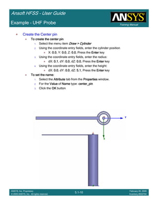 Training Manual
Ansoft HFSS – User Guide
5.1-10
ANSYS, Inc. Proprietary
© 2009 ANSYS, Inc. All rights reserved.
February 20, 2009
Inventory #002704
Example – UHF Probe
Create the Center pinCreate the Center pinCreate the Center pinCreate the Center pin
To create the center pinTo create the center pinTo create the center pinTo create the center pin
1. Select the menu item Draw > CylinderDraw > CylinderDraw > CylinderDraw > Cylinder
2. Using the coordinate entry fields, enter the cylinder position
X: 0.00.00.00.0, Y: 0.00.00.00.0, Z: 0.00.00.00.0, Press the EnterEnterEnterEnter key
3. Using the coordinate entry fields, enter the radius:
dX: 0.10.10.10.1, dY: 0.00.00.00.0, dZ: 0.00.00.00.0, Press the EnterEnterEnterEnter key
4. Using the coordinate entry fields, enter the height:
dX: 0.00.00.00.0, dY: 0.00.00.00.0, dZ: 5.15.15.15.1, Press the EnterEnterEnterEnter key
To set the name:To set the name:To set the name:To set the name:
1. Select the AttributeAttributeAttributeAttribute tab from the PropertiesPropertiesPropertiesProperties window.
2. For the ValueValueValueValue of NameNameNameName type: center_pincenter_pincenter_pincenter_pin
3. Click the OKOKOKOK button
 